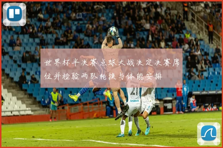 世界杯半决赛点球大战决定决赛席位并检验两队轮换与体能安排