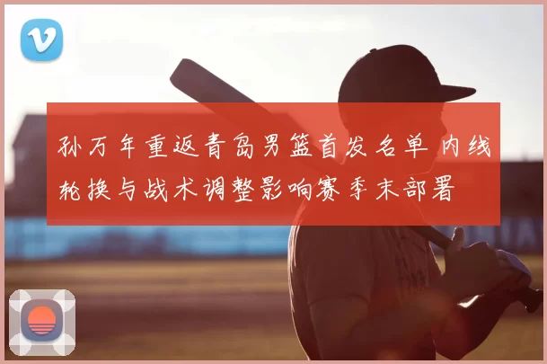 孙万年重返青岛男篮首发名单 内线轮换与战术调整影响赛季末部署