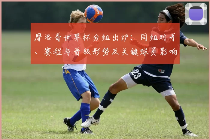 摩洛哥世界杯分组出炉:同组对手、赛程与晋级形势及关键球员影响