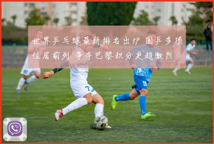 世界乒乓球最新排名出炉 国乒多项位居前列 争夺巴黎积分更趋激烈