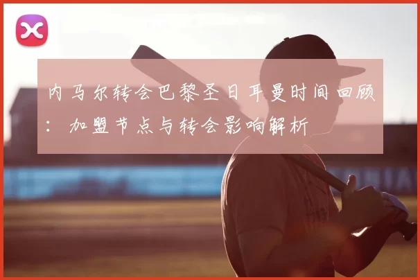 内马尔转会巴黎圣日耳曼时间回顾：加盟节点与转会影响解析