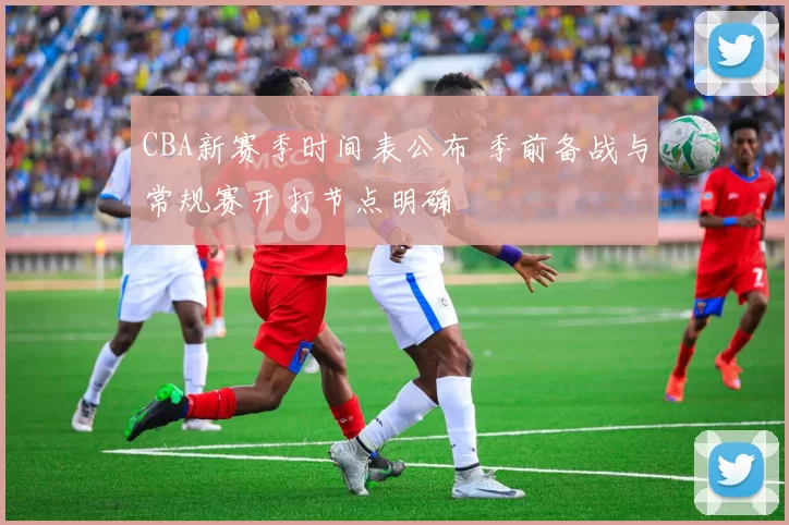 CBA新赛季时间表公布 季前备战与常规赛开打节点明确