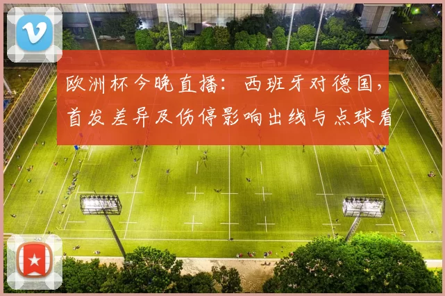 欧洲杯今晚直播:西班牙对德国,首发差异及伤停影响出线与点球看点