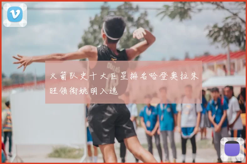 火箭队史十大巨星排名哈登奥拉朱旺领衔姚明入选