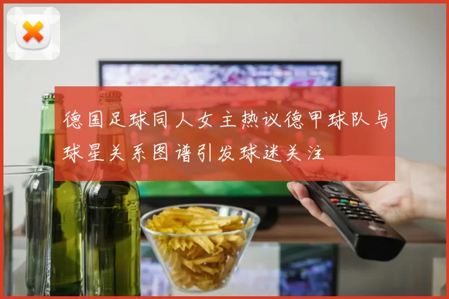 德国足球同人女主热议德甲球队与球星关系图谱引发球迷关注