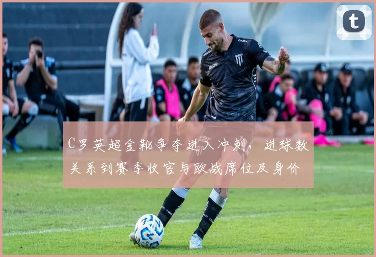 C罗英超金靴争夺进入冲刺,进球数关系到赛季收官与欧战席位及身价