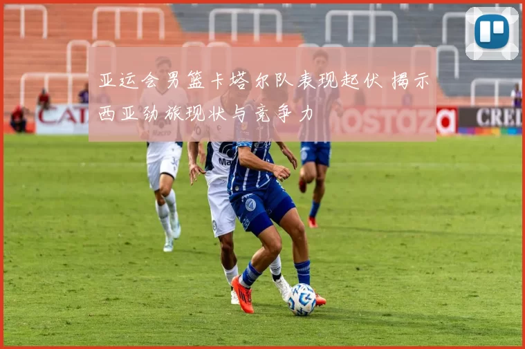 亚运会男篮卡塔尔队表现起伏 揭示西亚劲旅现状与竞争力