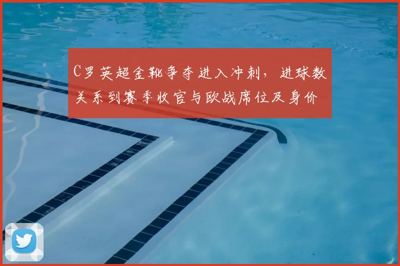 C罗英超金靴争夺进入冲刺,进球数关系到赛季收官与欧战席位及身价