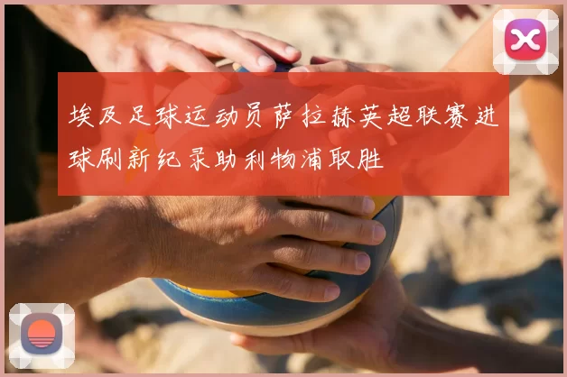 埃及足球运动员萨拉赫英超联赛进球刷新纪录助利物浦取胜