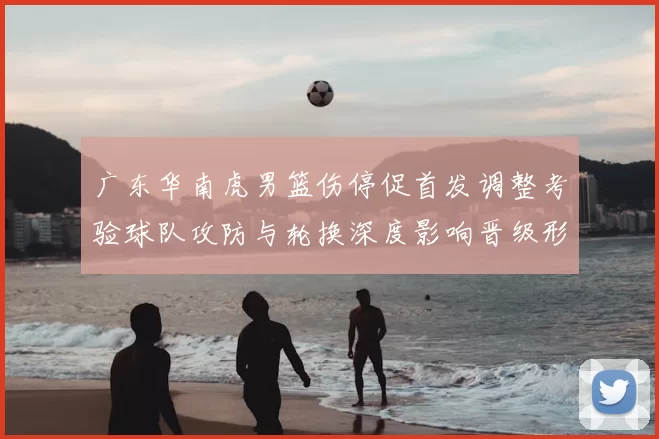 广东华南虎男篮伤停促首发调整考验球队攻防与轮换深度影响晋级形势