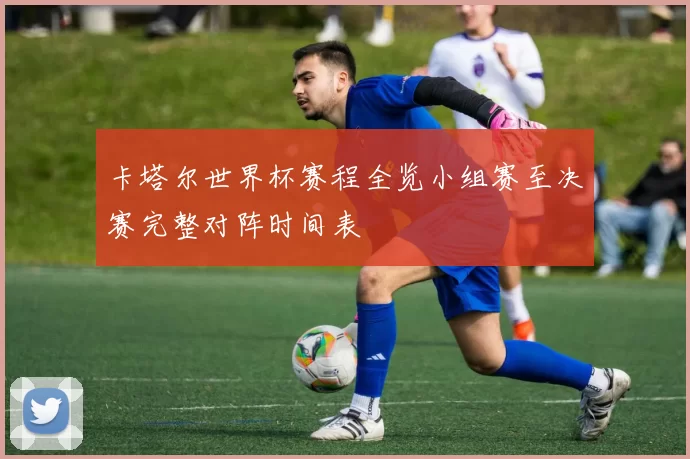 卡塔尔世界杯赛程全览小组赛至决赛完整对阵时间表