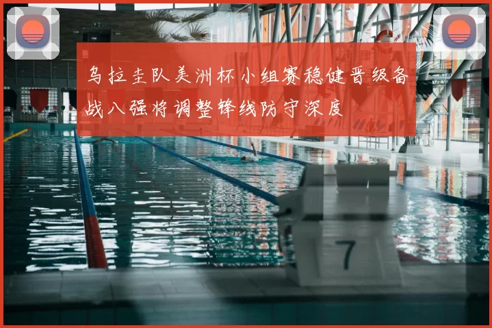 乌拉圭队美洲杯小组赛稳健晋级备战八强将调整锋线防守深度