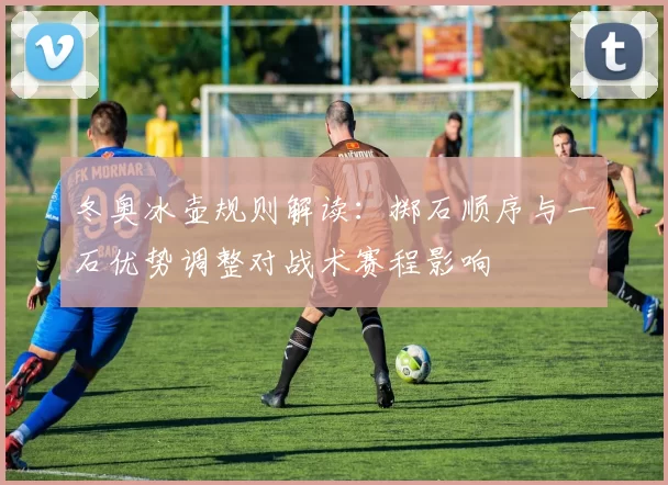 冬奥冰壶规则解读:掷石顺序与一石优势调整对战术赛程影响