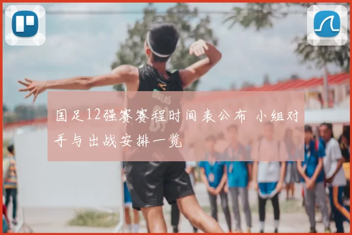 国足12强赛赛程时间表公布 小组对手与出战安排一览