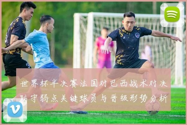 世界杯半决赛法国对巴西战术对决防守弱点关键球员与晋级形势分析