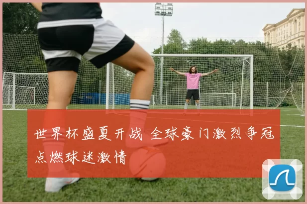 世界杯盛夏开战 全球豪门激烈争冠点燃球迷激情