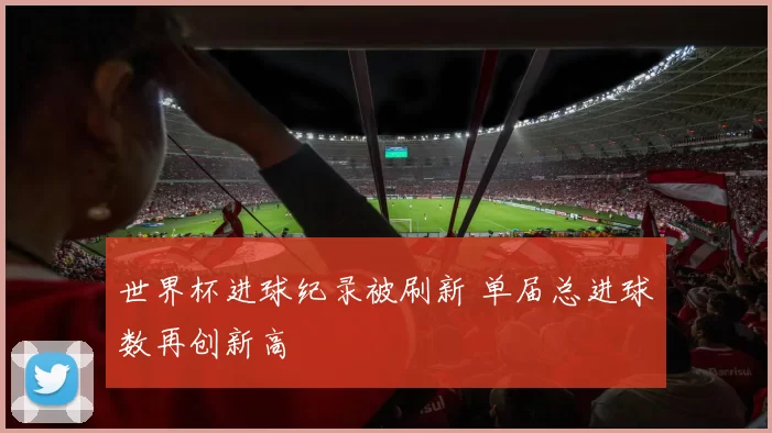 世界杯进球纪录被刷新 单届总进球数再创新高