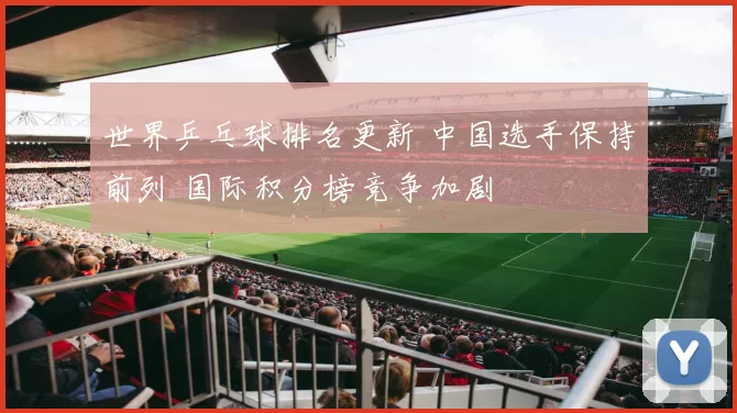 世界乒乓球排名更新 中国选手保持前列 国际积分榜竞争加剧