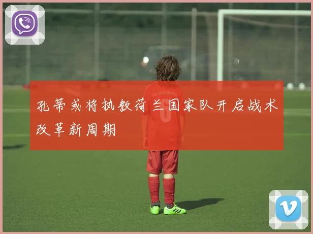 孔蒂或将执教荷兰国家队开启战术改革新周期