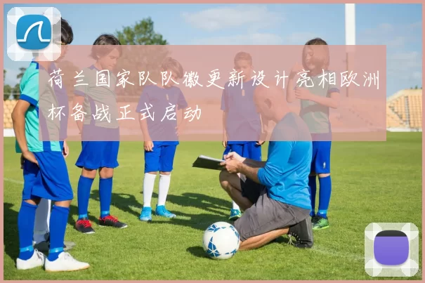 荷兰国家队队徽更新设计亮相欧洲杯备战正式启动