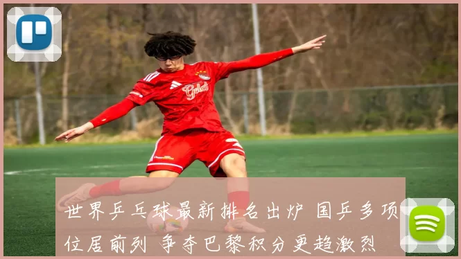 世界乒乓球最新排名出炉 国乒多项位居前列 争夺巴黎积分更趋激烈