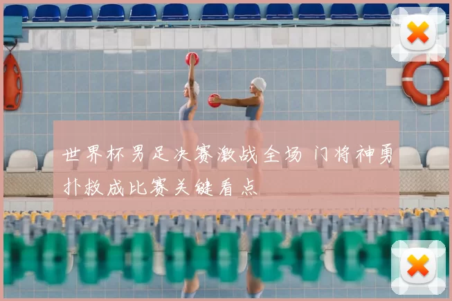 世界杯男足决赛激战全场 门将神勇扑救成比赛关键看点