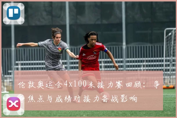 伦敦奥运会4x100米接力赛回顾:争夺焦点与成绩对接力备战影响