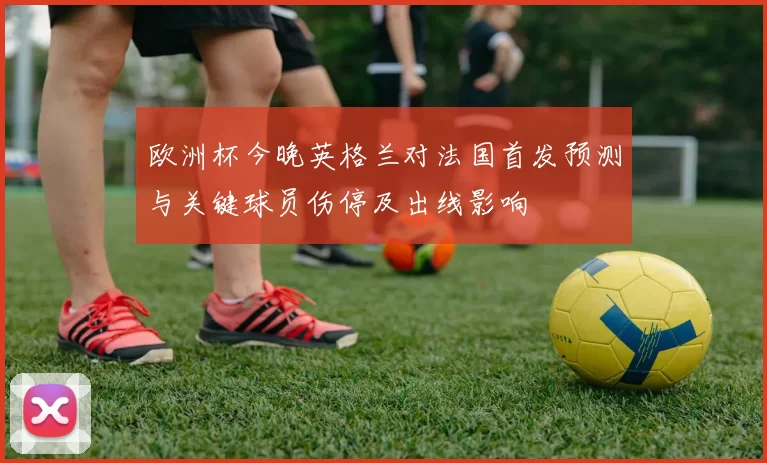 欧洲杯今晚英格兰对法国首发预测与关键球员伤停及出线影响