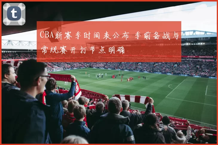 CBA新赛季时间表公布 季前备战与常规赛开打节点明确