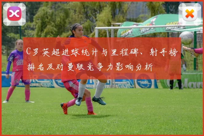 C罗英超进球统计与里程碑、射手榜排名及对曼联竞争力影响分析