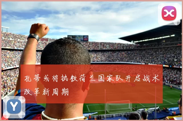 孔蒂或将执教荷兰国家队开启战术改革新周期